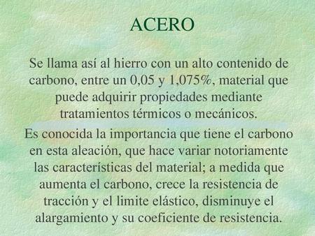ACERO Se llama así al hierro con un alto contenido de carbono, entre un 0,05 y 1,075%, material que puede adquirir propiedades mediante tratamientos térmicos.