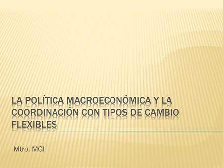LA POLÍTICA MACROECONÓMICA Y LA COORDINACIÓN CON TIPOS DE CAMBIO FLEXIBLES Mtro. MGI.