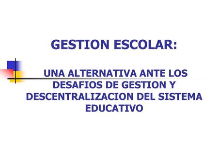 GESTION ESCOLAR: UNA ALTERNATIVA ANTE LOS DESAFIOS DE GESTION Y DESCENTRALIZACION DEL SISTEMA EDUCATIVO.
