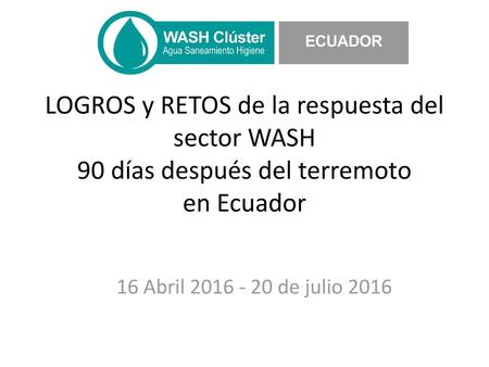 LOGROS y RETOS de la respuesta del sector WASH 90 días después del terremoto en Ecuador 16 Abril 2016 - 20 de julio 2016.