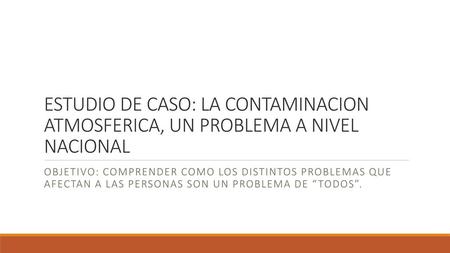 ESTUDIO DE CASO: LA CONTAMINACION ATMOSFERICA, UN PROBLEMA A NIVEL NACIONAL OBJETIVO: COMPRENDER COMO LOS DISTINTOS PROBLEMAS QUE AFECTAN A LAS PERSONAS.