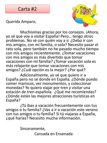 Carta #2 Querida Amparo, Muchísimas gracias por los consejos. ¡Ahora, yo sé que voy a visitar España! Pero… tengo otros problemas. No sé con quién voy.