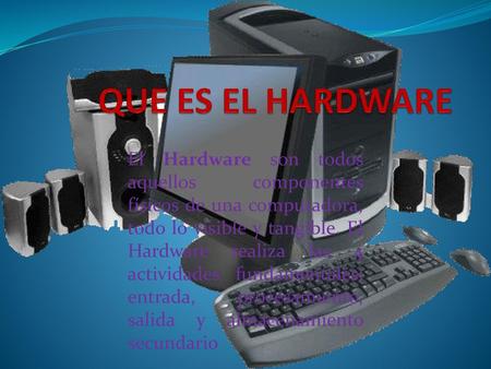 QUE ES EL HARDWARE El Hardware son todos aquellos componentes físicos de una computadora, todo lo visible y tangible. El Hardware realiza las 4 actividades.