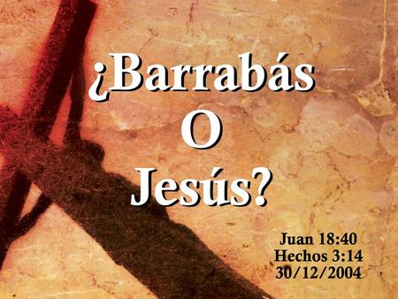 ¿Barrabás O Jesús? Juan 18:40 Hechos 3:14 30/12/2004.
