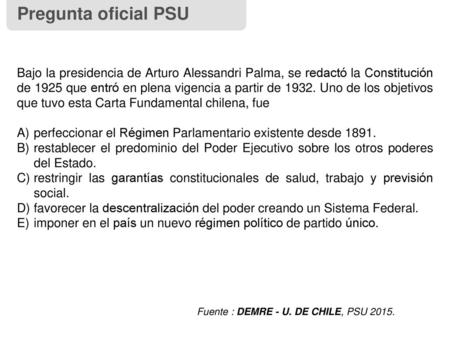 Pregunta oficial PSU Bajo la presidencia de Arturo Alessandri Palma, se redactó la Constitución de 1925 que entró en plena vigencia a partir de 1932. Uno.