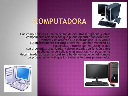COMPUTADORA Una computadora es una colección de circuitos integrados  y otros componentes relacionados que puede ejecutar con exactitud, rapidez y de.
