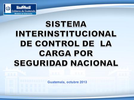 SISTEMA INTERINSTITUCIONAL DE CONTROL DE LA CARGA POR SEGURIDAD NACIONAL Guatemala, octubre 2013.