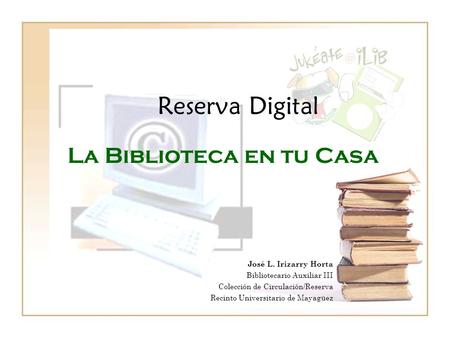 Reserva Digital La Biblioteca en tu Casa José L. Irizarry Horta Bibliotecario Auxiliar III Colección de Circulación/Reserva Recinto Universitario de Mayagüez.
