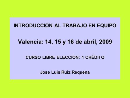 INTRODUCCIÓN AL TRABAJO EN EQUIPO Valencia: 14, 15 y 16 de abril, 2009 CURSO LIBRE ELECCIÓN: 1 CRÉDITO Jose Luis Ruiz Requena.