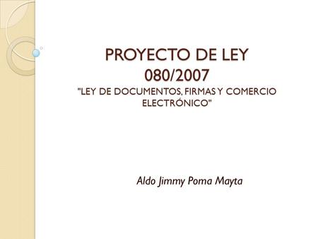 PROYECTO DE LEY 080/2007 LEY DE DOCUMENTOS, FIRMAS Y COMERCIO ELECTRÓNICO Aldo Jimmy Poma Mayta.