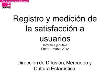 Registro y medición de la satisfacción a usuarios Informe Ejecutivo Enero – Marzo 2012 Dirección de Difusión, Mercadeo y Cultura Estadística.