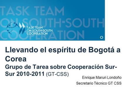 Llevando el espíritu de Bogotá a Corea Grupo de Tarea sobre Cooperación Sur- Sur 2010-2011 (GT-CSS) Enrique Maruri Londoño Secretario Técnico GT CSS.