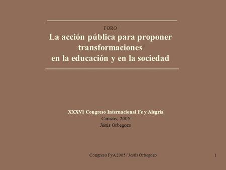 Congreso FyA 2005 / Jesús Orbegozo1 FORO La acción pública para proponer transformaciones en la educación y en la sociedad XXXVI Congreso Internacional.