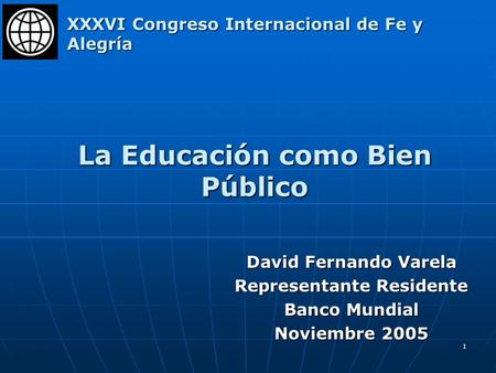 1 La Educación como Bien Público David Fernando Varela Representante Residente Banco Mundial Noviembre 2005 XXXVI Congreso Internacional de Fe y Alegría.