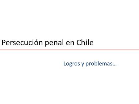 Persecución penal en Chile Logros y problemas…. Cambio Estructural.