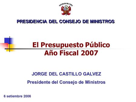 PRESIDENCIA DEL CONSEJO DE MINISTROS 6 setiembre 2006 JORGE DEL CASTILLO GALVEZ Presidente del Consejo de Ministros El Presupuesto Público Año Fiscal 2007.