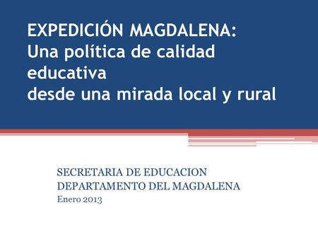 EXPEDICIÓN MAGDALENA: Una política de calidad educativa desde una mirada local y rural SECRETARIA DE EDUCACION DEPARTAMENTO DEL MAGDALENA Enero 2013.