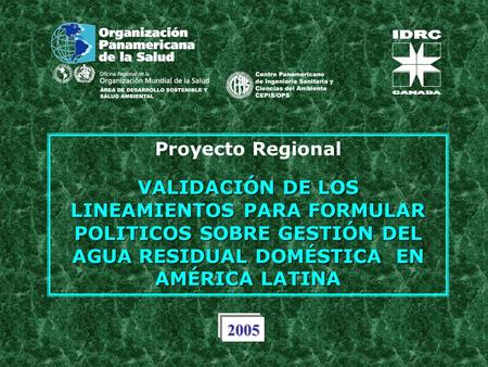 Proyecto Regional VALIDACIÓN DE LOS LINEAMIENTOS PARA FORMULAR POLITICOS SOBRE GESTIÓN DEL AGUA RESIDUAL DOMÉSTICA EN AMÉRICA LATINA 2005.