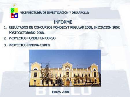 Enero 2008 VICERRECTORÍA DE INVESTIGACIÓN Y DESARROLLO INFORME 1.RESULTADOS DE CONCURSOS FONDECYT REGULAR 2008, INICIACION 2007, POSTDOCTORADO 2008. 2.PROYECTOS.
