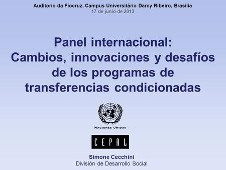 Panel internacional: Cambios, innovaciones y desafíos de los programas de transferencias condicionadas Simone Cecchini División de Desarrollo Social Auditorio.