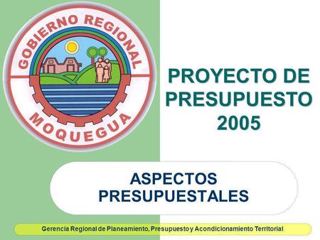 ASPECTOS PRESUPUESTALES PROYECTO DE PRESUPUESTO 2005 Gerencia Regional de Planeamiento, Presupuesto y Acondicionamiento Territorial.