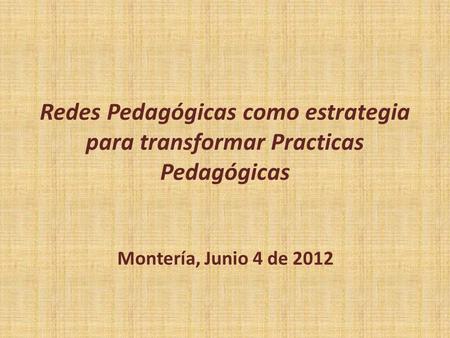 Redes Pedagógicas como estrategia para transformar Practicas Pedagógicas Montería, Junio 4 de 2012.