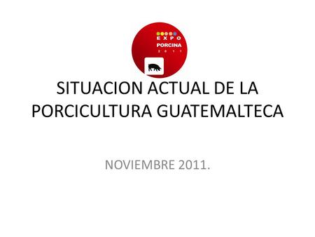 SITUACION ACTUAL DE LA PORCICULTURA GUATEMALTECA NOVIEMBRE 2011.