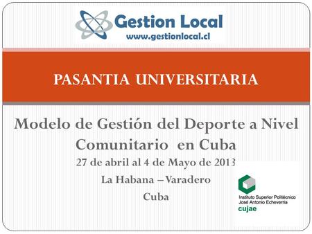 PASANTIA UNIVERSITARIA Modelo de Gestión del Deporte a Nivel Comunitario en Cuba 27 de abril al 4 de Mayo de 2013 La Habana – Varadero Cuba.