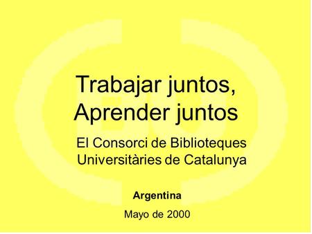 Trabajar juntos, Aprender juntos El Consorci de Biblioteques Universitàries de Catalunya Argentina Mayo de 2000.