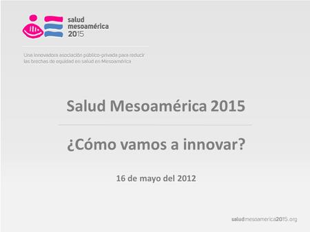 Salud Mesoamérica 2015 ¿Cómo vamos a innovar? 16 de mayo del 2012.
