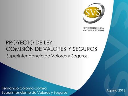 Agosto 2013 Fernando Coloma Correa Superintendente de Valores y Seguros PROYECTO DE LEY: COMISIÓN DE VALORES Y SEGUROS Superintendencia de Valores y Seguros.