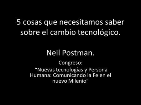 5 cosas que necesitamos saber sobre el cambio tecnológico. Neil Postman. Congreso: “Nuevas tecnologías y Persona Humana: Comunicando la Fe en el nuevo.