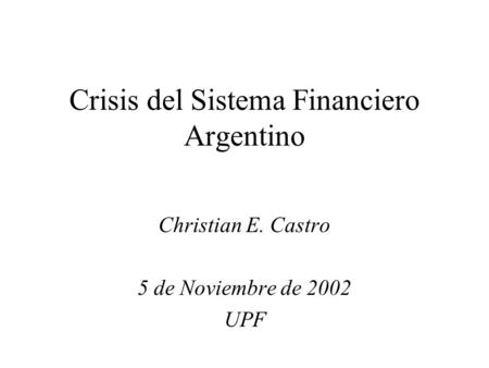 Crisis del Sistema Financiero Argentino Christian E. Castro 5 de Noviembre de 2002 UPF.