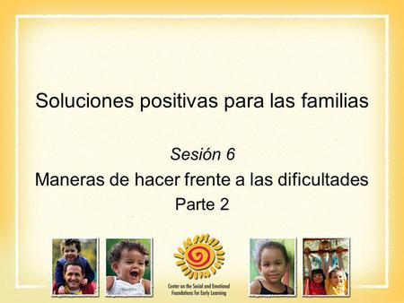 Soluciones positivas para las familias Sesión 6 Maneras de hacer frente a las dificultades Parte 2.