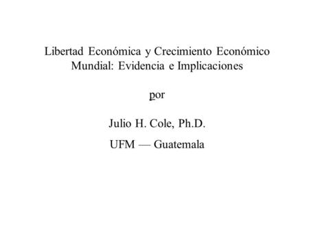 Libertad Económica y Crecimiento Económico Mundial: Evidencia e Implicaciones por Julio H. Cole, Ph.D. UFM — Guatemala.