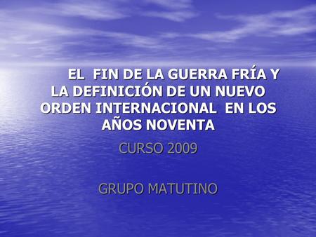 EL FIN DE LA GUERRA FRÍA Y LA DEFINICIÓN DE UN NUEVO ORDEN INTERNACIONAL EN LOS AÑOS NOVENTA CURSO 2009 GRUPO MATUTINO.