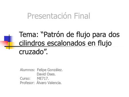 Presentación Final Tema: “Patrón de flujo para dos cilindros escalonados en flujo cruzado”. Alumnos: Felipe González. David Oses. Curso: ME717. Profesor: