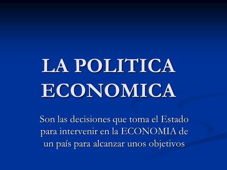 LA POLITICA ECONOMICA Son las decisiones que toma el Estado para intervenir en la ECONOMIA de un país para alcanzar unos objetivos.