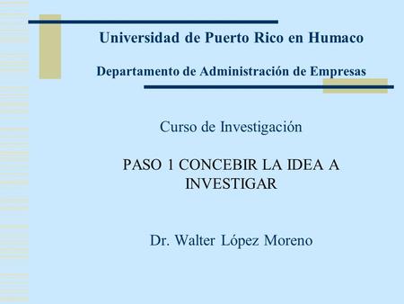 Universidad de Puerto Rico en Humaco Departamento de Administración de Empresas Curso de Investigación PASO 1 CONCEBIR LA IDEA A INVESTIGAR Dr.
