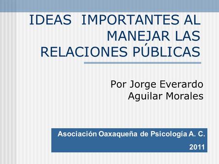 IDEAS IMPORTANTES AL MANEJAR LAS RELACIONES PÚBLICAS Por Jorge Everardo Aguilar Morales Asociación Oaxaqueña de Psicología A. C. 2011.
