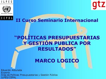 II Curso Seminario Internacional “POLÍTICAS PRESUPUESTARIAS Y GESTIÓN PUBLICA POR RESULTADOS” MARCO LOGICO Eduardo Aldunate Experto Área de Políticas.