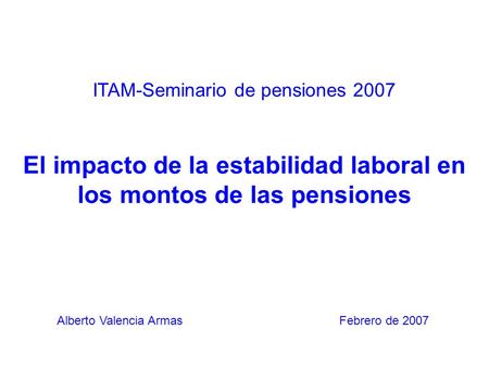 ITAM-Seminario de pensiones 2007 El impacto de la estabilidad laboral en los montos de las pensiones Alberto Valencia Armas Febrero de 2007.