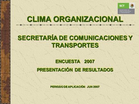 CLIMA ORGANIZACIONAL SECRETARÍA DE COMUNICACIONES Y TRANSPORTES ENCUESTA 2007 PRESENTACIÓN DE RESULTADOS PERIODO DE APLICACIÓN JUN 2007 CLIMA ORGANIZACIONAL.