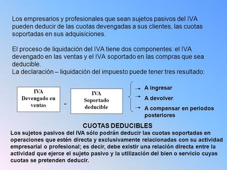 Los empresarios y profesionales que sean sujetos pasivos del IVA pueden deducir de las cuotas devengadas a sus clientes, las cuotas soportadas en sus adquisiciones.