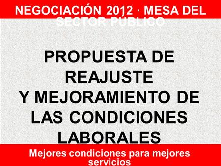PROPUESTA DE REAJUSTE Y MEJORAMIENTO DE LAS CONDICIONES LABORALES NEGOCIACIÓN 2012 · MESA DEL SECTOR PÚBLICO Mejores condiciones para mejores servicios.