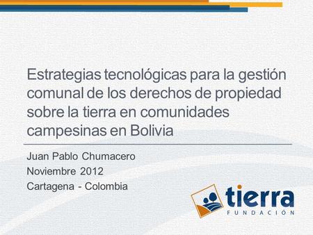Juan Pablo Chumacero Noviembre 2012 Cartagena - Colombia Estrategias tecnológicas para la gestión comunal de los derechos de propiedad sobre la tierra.