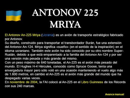 ANTONOV 225 MRIYA El Antonov An-225 Mriya (Ucrania) es un avión de transporte estratégico fabricado por Antonov. Su diseño, construido para transportar.