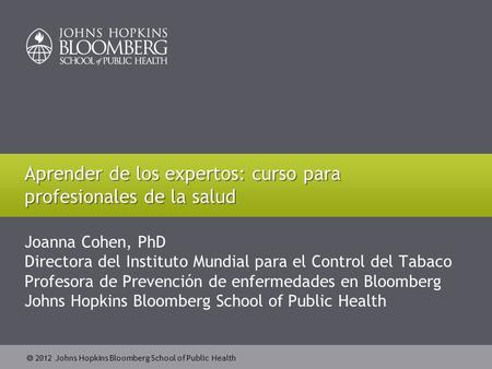  2012 Johns Hopkins Bloomberg School of Public Health Joanna Cohen, PhD Directora del Instituto Mundial para el Control del Tabaco Profesora de Prevención.