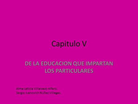 Capitulo V DE LA EDUCACION QUE IMPARTAN LOS PARTICULARES Alma Leticia Villalvazo Alfaro. Sergio Ivanovich Núñez Villegas.