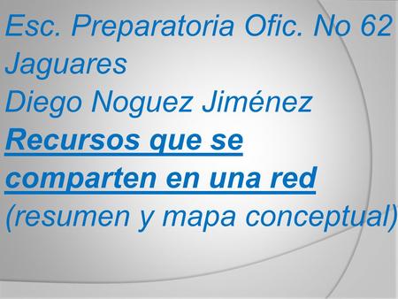 Esc. Preparatoria Ofic. No 62 Jaguares Diego Noguez Jiménez Recursos que se comparten en una red (resumen y mapa conceptual)